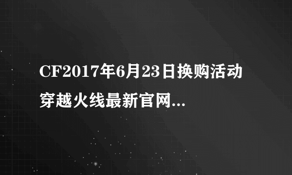 CF2017年6月23日换购活动 穿越火线最新官网活动专区大全