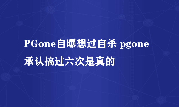 PGone自曝想过自杀 pgone承认搞过六次是真的