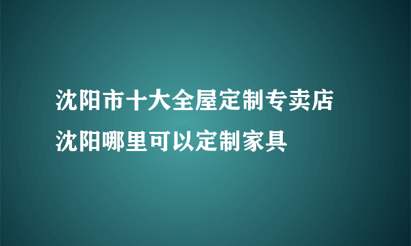 沈阳市十大全屋定制专卖店 沈阳哪里可以定制家具