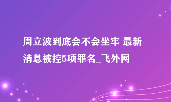 周立波到底会不会坐牢 最新消息被控5项罪名_飞外网