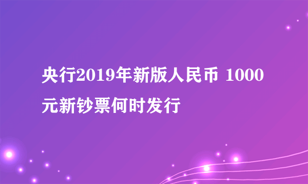 央行2019年新版人民币 1000元新钞票何时发行