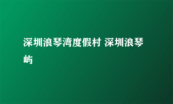 深圳浪琴湾度假村 深圳浪琴屿