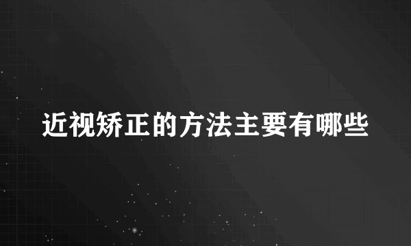 近视矫正的方法主要有哪些