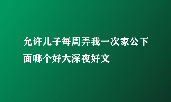 允许儿子每周弄我一次家公下面哪个好大深夜好文