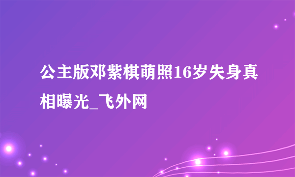 公主版邓紫棋萌照16岁失身真相曝光_飞外网