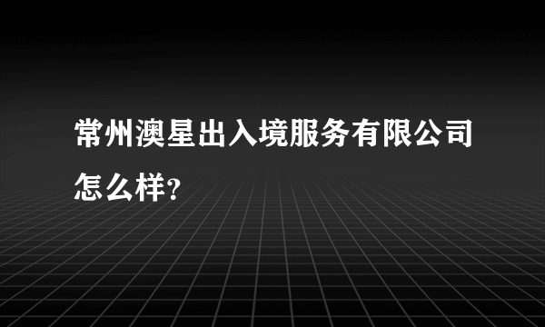 常州澳星出入境服务有限公司怎么样？