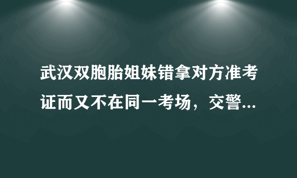 武汉双胞胎姐妹错拿对方准考证而又不在同一考场，交警帮助姐妹换证，对此你怎么看？