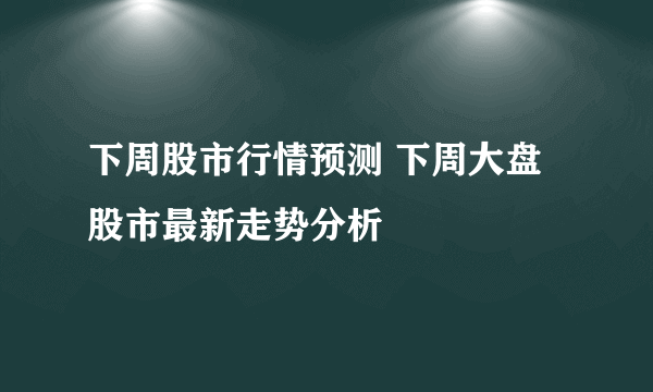 下周股市行情预测 下周大盘股市最新走势分析