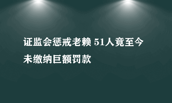 证监会惩戒老赖 51人竟至今未缴纳巨额罚款