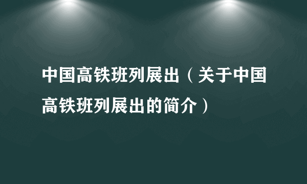 中国高铁班列展出（关于中国高铁班列展出的简介）