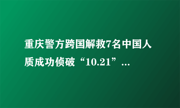 重庆警方跨国解救7名中国人质成功侦破“10.21”!-飞外网