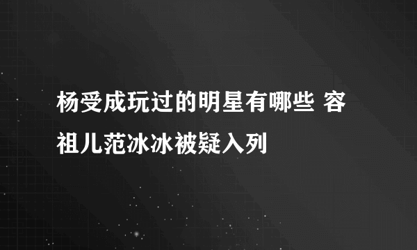 杨受成玩过的明星有哪些 容祖儿范冰冰被疑入列