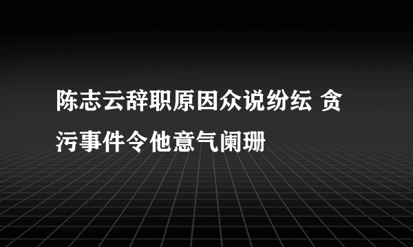 陈志云辞职原因众说纷纭 贪污事件令他意气阑珊