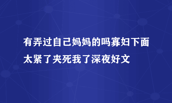 有弄过自己妈妈的吗寡妇下面太紧了夹死我了深夜好文