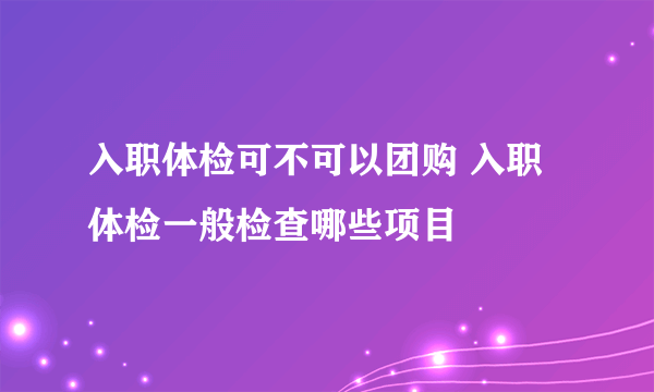 入职体检可不可以团购 入职体检一般检查哪些项目