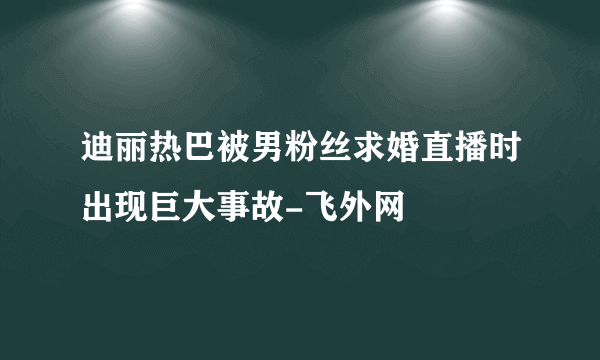 迪丽热巴被男粉丝求婚直播时出现巨大事故-飞外网