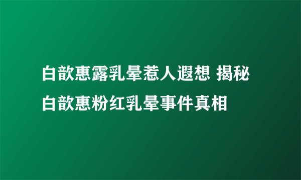 白歆惠露乳晕惹人遐想 揭秘白歆惠粉红乳晕事件真相