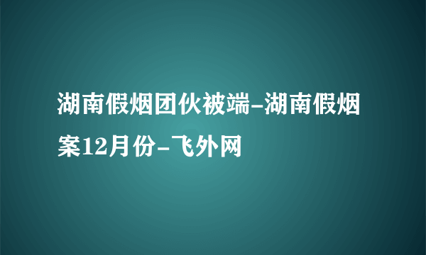 湖南假烟团伙被端-湖南假烟案12月份-飞外网