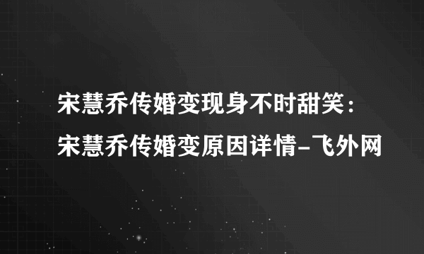 宋慧乔传婚变现身不时甜笑：宋慧乔传婚变原因详情-飞外网