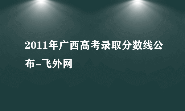 2011年广西高考录取分数线公布-飞外网