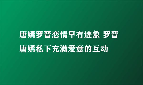 唐嫣罗晋恋情早有迹象 罗晋唐嫣私下充满爱意的互动