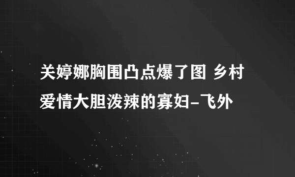 关婷娜胸围凸点爆了图 乡村爱情大胆泼辣的寡妇-飞外