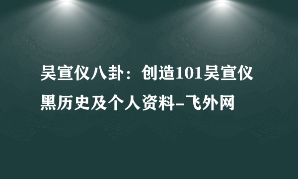 吴宣仪八卦：创造101吴宣仪黑历史及个人资料-飞外网