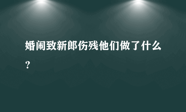 婚闹致新郎伤残他们做了什么？