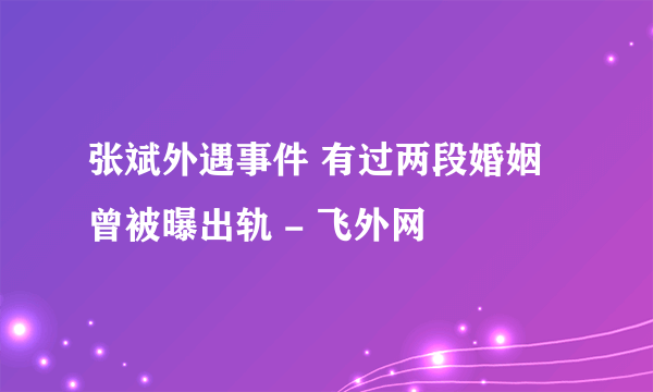 张斌外遇事件 有过两段婚姻曾被曝出轨 - 飞外网