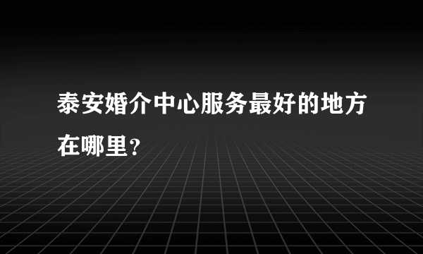 泰安婚介中心服务最好的地方在哪里？