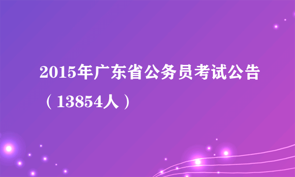 2015年广东省公务员考试公告（13854人）