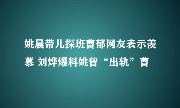 姚晨带儿探班曹郁网友表示羡慕 刘烨爆料姚曾“出轨”曹