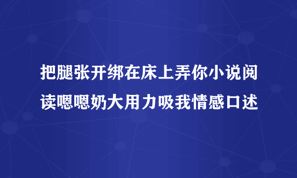 把腿张开绑在床上弄你小说阅读嗯嗯奶大用力吸我情感口述