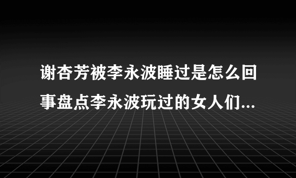 谢杏芳被李永波睡过是怎么回事盘点李永波玩过的女人们都有谁-飞外网