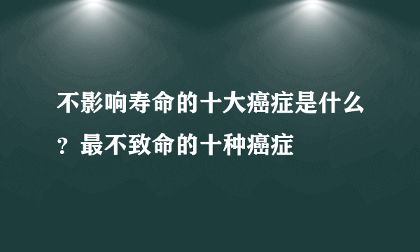 不影响寿命的十大癌症是什么？最不致命的十种癌症