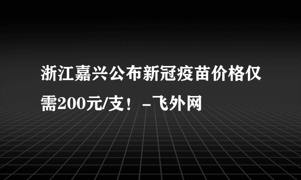 浙江嘉兴公布新冠疫苗价格仅需200元/支！-飞外网