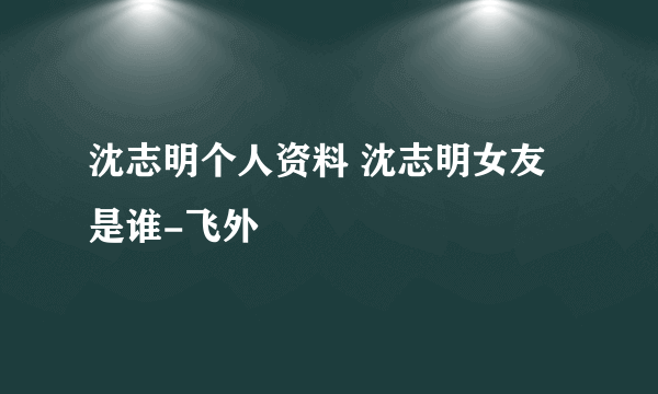 沈志明个人资料 沈志明女友是谁-飞外