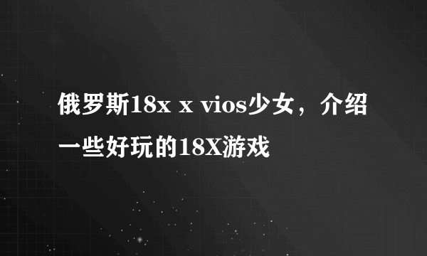 俄罗斯18x x vios少女，介绍一些好玩的18X游戏