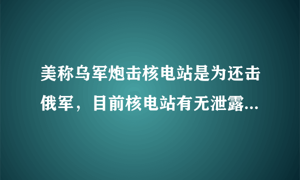 美称乌军炮击核电站是为还击俄军，目前核电站有无泄露？辐射是否正常？