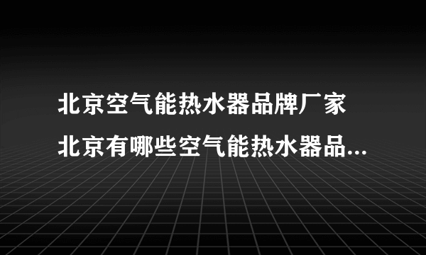 北京空气能热水器品牌厂家 北京有哪些空气能热水器品牌【品牌库】