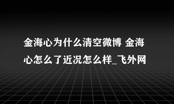 金海心为什么清空微博 金海心怎么了近况怎么样_飞外网