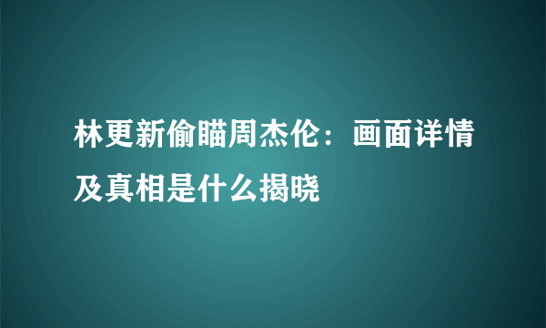 林更新偷瞄周杰伦：画面详情及真相是什么揭晓