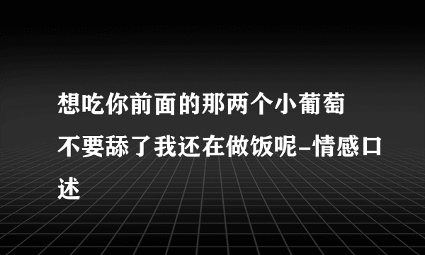 想吃你前面的那两个小葡萄 不要舔了我还在做饭呢-情感口述