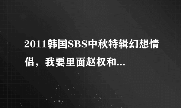 2011韩国SBS中秋特辑幻想情侣，我要里面赵权和朴智妍的片段…，包括赵权，智妍分别表演时和一起时…