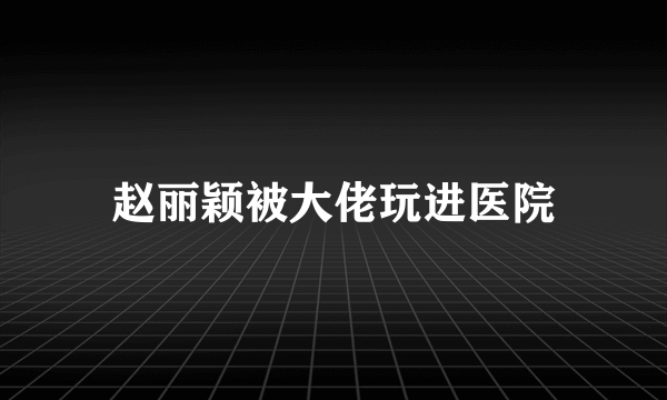 赵丽颖被大佬玩进医院