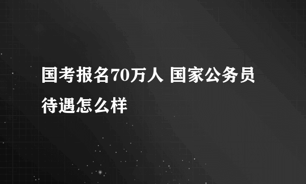 国考报名70万人 国家公务员待遇怎么样