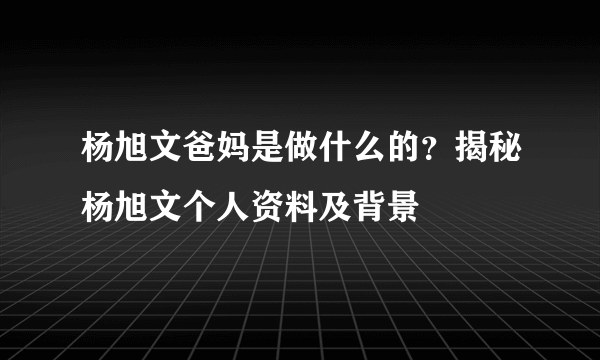 杨旭文爸妈是做什么的？揭秘杨旭文个人资料及背景