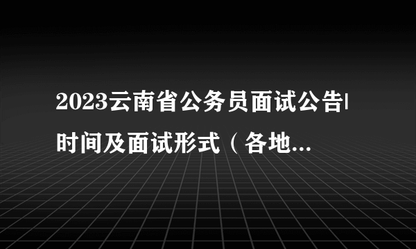 2023云南省公务员面试公告|时间及面试形式（各地区汇总）