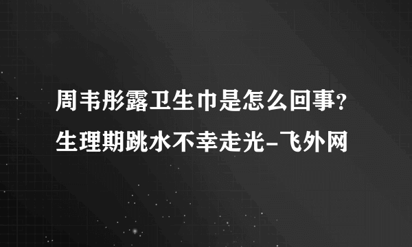 周韦彤露卫生巾是怎么回事？生理期跳水不幸走光-飞外网