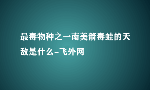 最毒物种之一南美箭毒蛙的天敌是什么-飞外网